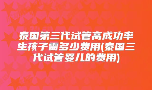泰国第三代试管高成功率生孩子需多少费用(泰国三代试管婴儿的费用)