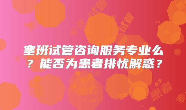 塞班试管咨询服务专业么？能否为患者排忧解惑？