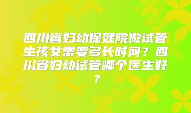 四川省妇幼保健院做试管生孩女需要多长时间？四川省妇幼试管哪个医生好？