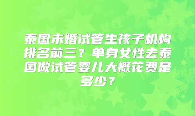 泰国未婚试管生孩子机构排名前三？单身女性去泰国做试管婴儿大概花费是多少？