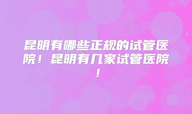 昆明有哪些正规的试管医院！昆明有几家试管医院！