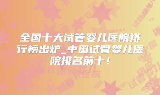 全国十大试管婴儿医院排行榜出炉_中国试管婴儿医院排名前十！