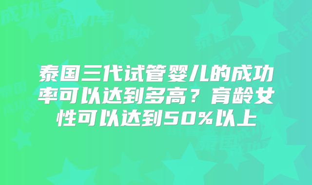 泰国三代试管婴儿的成功率可以达到多高？育龄女性可以达到50%以上