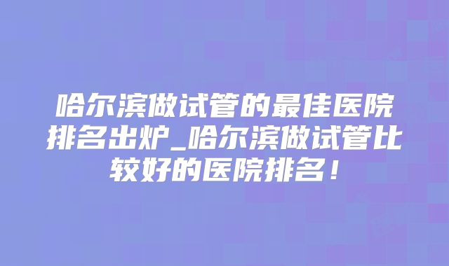 哈尔滨做试管的最佳医院排名出炉_哈尔滨做试管比较好的医院排名！