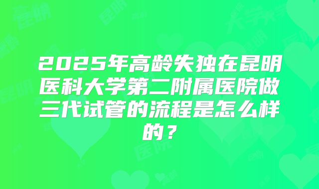 2025年高龄失独在昆明医科大学第二附属医院做三代试管的流程是怎么样的?
