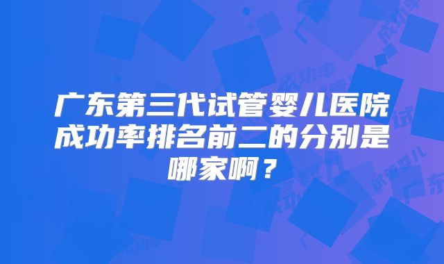 广东第三代试管婴儿医院成功率排名前二的分别是哪家啊？