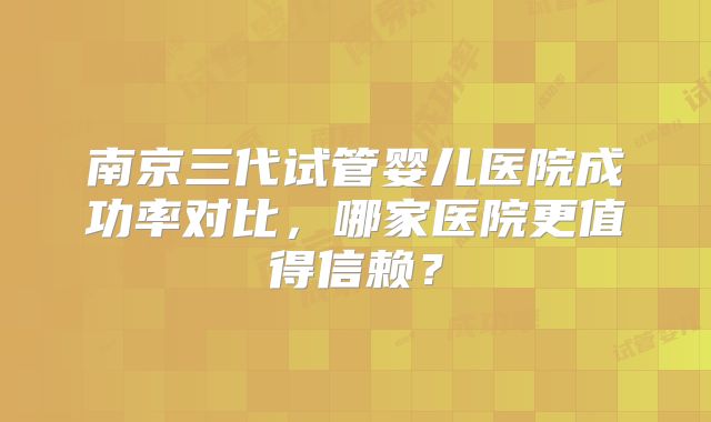 南京三代试管婴儿医院成功率对比，哪家医院更值得信赖？