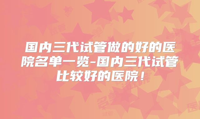 国内三代试管做的好的医院名单一览-国内三代试管比较好的医院！