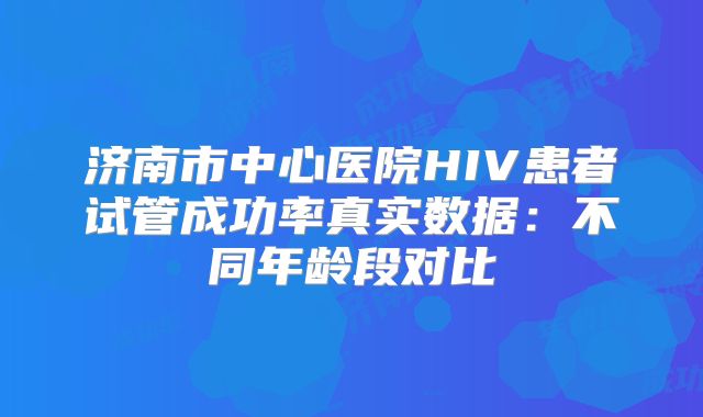 济南市中心医院HIV患者试管成功率真实数据：不同年龄段对比