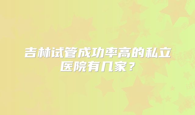 吉林试管成功率高的私立医院有几家？