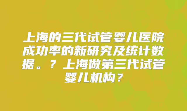 上海的三代试管婴儿医院成功率的新研究及统计数据。？上海做第三代试管婴儿机构？