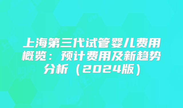 上海第三代试管婴儿费用概览：预计费用及新趋势分析（2024版）