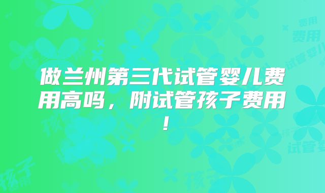 做兰州第三代试管婴儿费用高吗，附试管孩子费用！
