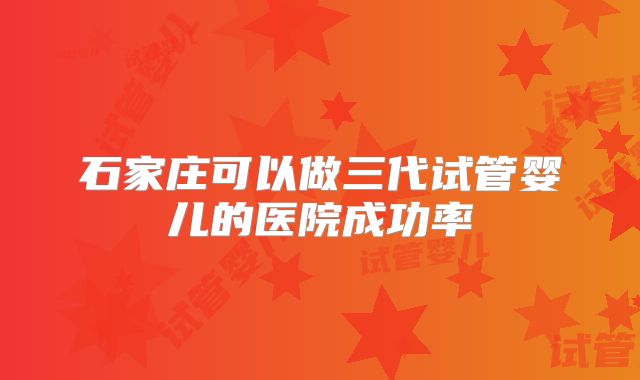 石家庄可以做三代试管婴儿的医院成功率