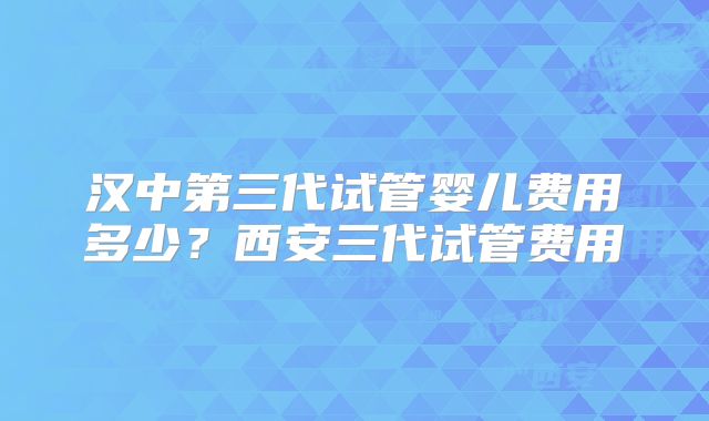 汉中第三代试管婴儿费用多少?西安三代试管费用