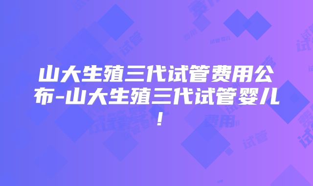 山大生殖三代试管费用公布-山大生殖三代试管婴儿!