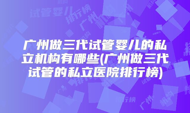 广州做三代试管婴儿的私立机构有哪些(广州做三代试管的私立医院排行榜)