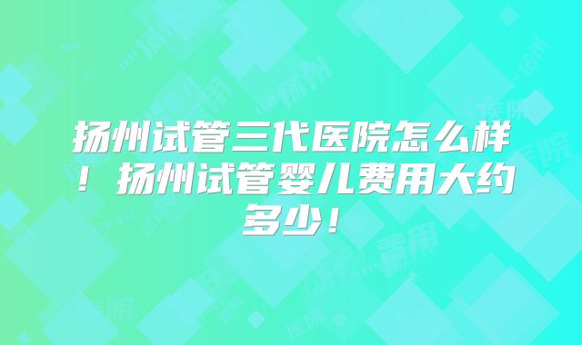 扬州试管三代医院怎么样!扬州试管婴儿费用大约多少!