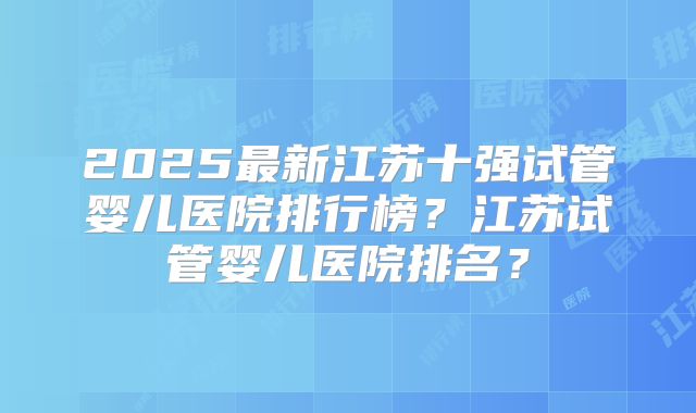 2025最新江苏十强试管婴儿医院排行榜?江苏试管婴儿医院排名?