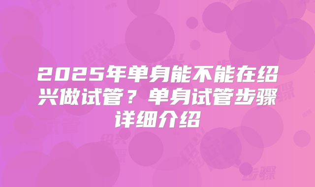 2025年单身能不能在绍兴做试管?单身试管步骤详细介绍