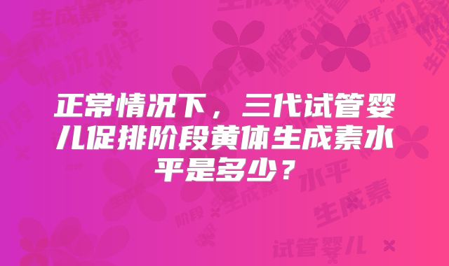 正常情况下,三代试管婴儿促排阶段黄体生成素水平是多少?