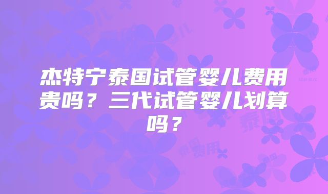杰特宁泰国试管婴儿费用贵吗?三代试管婴儿划算吗?