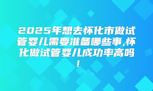 2025年想去怀化市做试管婴儿需要准备哪些事,怀化做试管婴儿成功率高吗！