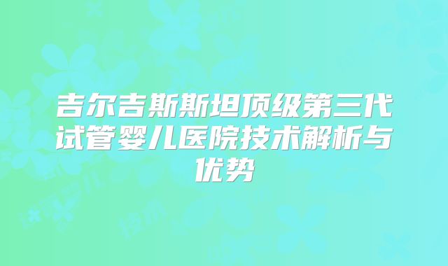 吉尔吉斯斯坦顶级第三代试管婴儿医院技术解析与优势