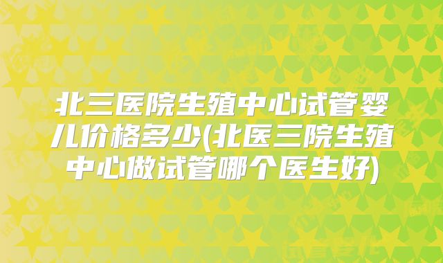 北三医院生殖中心试管婴儿价格多少(北医三院生殖中心做试管哪个医生好)
