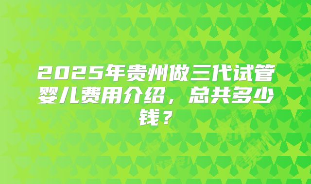2025年贵州做三代试管婴儿费用介绍,总共多少钱?