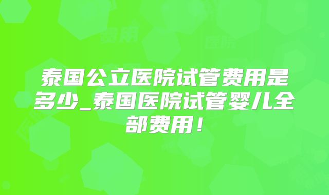 泰国公立医院试管费用是多少_泰国医院试管婴儿全部费用!