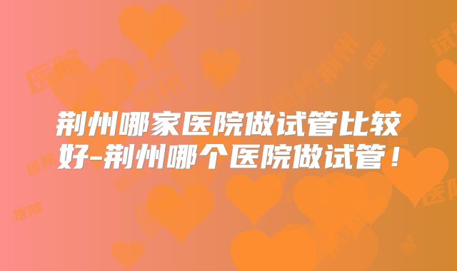 荆州哪家医院做试管比较好-荆州哪个医院做试管!