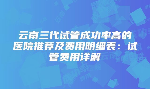 云南三代试管成功率高的医院推荐及费用明细表:试管费用详解