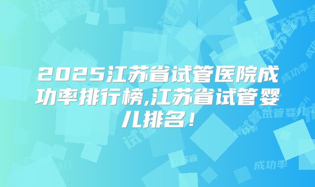 2025江苏省试管医院成功率排行榜,江苏省试管婴儿排名！