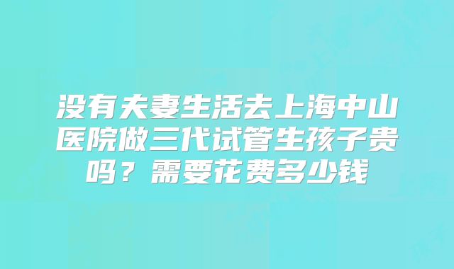 没有夫妻生活去上海中山医院做三代试管生孩子贵吗?需要花费多少钱