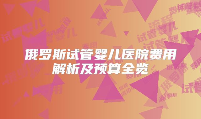 俄罗斯试管婴儿医院费用解析及预算全览