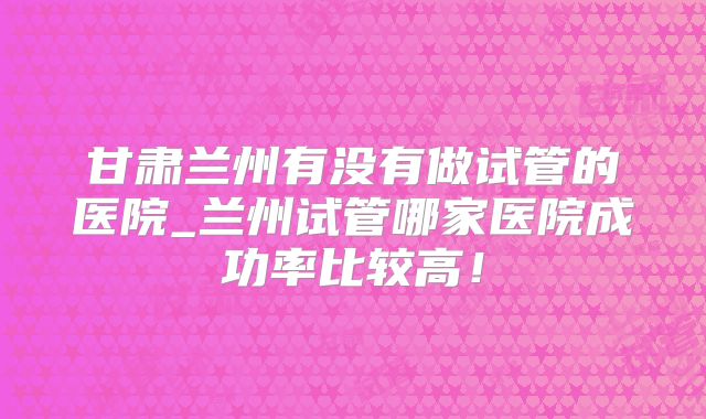 甘肃兰州有没有做试管的医院_兰州试管哪家医院成功率比较高!