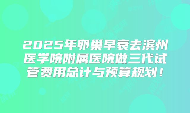 2025年卵巢早衰去滨州医学院附属医院做三代试管费用总计与预算规划!