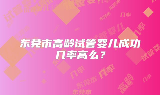 东莞市高龄试管婴儿成功几率高么？