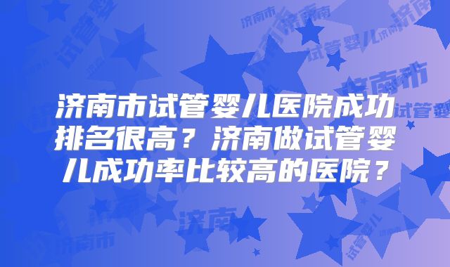 济南市试管婴儿医院成功排名很高?济南做试管婴儿成功率比较高的医院?