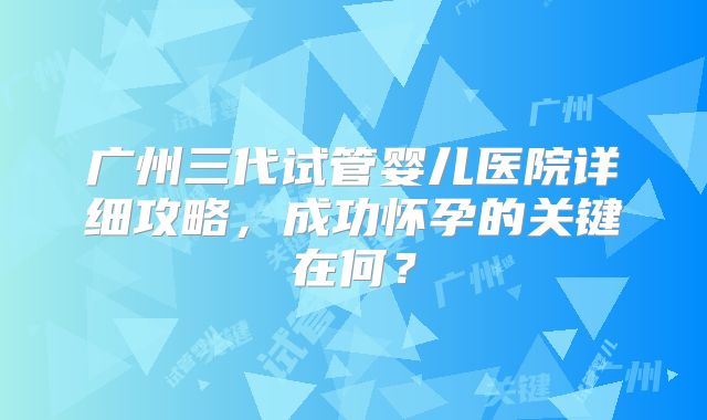 广州三代试管婴儿医院详细攻略，成功怀孕的关键在何？