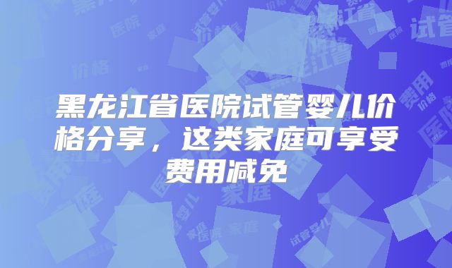 黑龙江省医院试管婴儿价格分享,这类家庭可享受费用减免