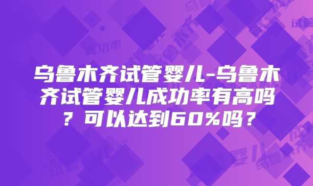 乌鲁木齐试管婴儿-乌鲁木齐试管婴儿成功率有高吗?可以达到60%吗?
