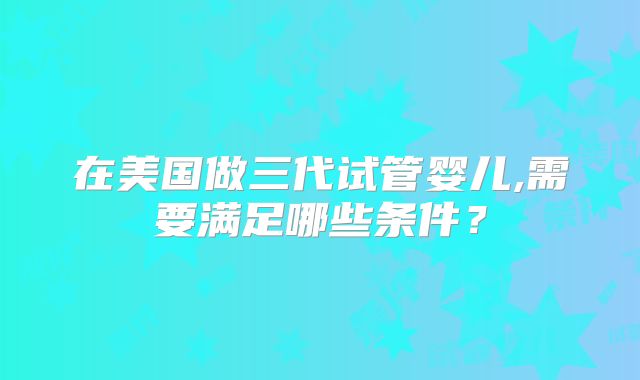 在美国做三代试管婴儿,需要满足哪些条件?