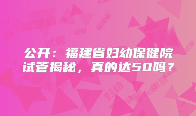 公开：福建省妇幼保健院试管揭秘，真的达50吗？