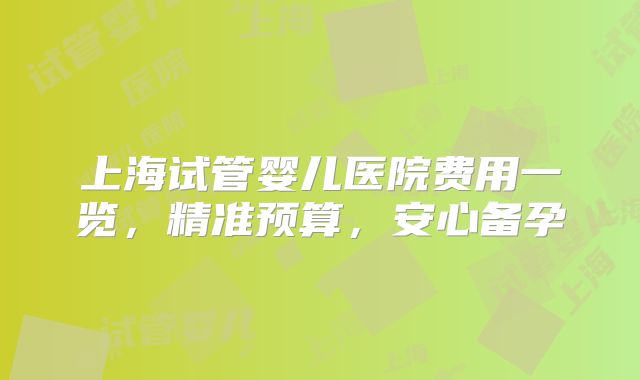 上海试管婴儿医院费用一览，精准预算，安心备孕