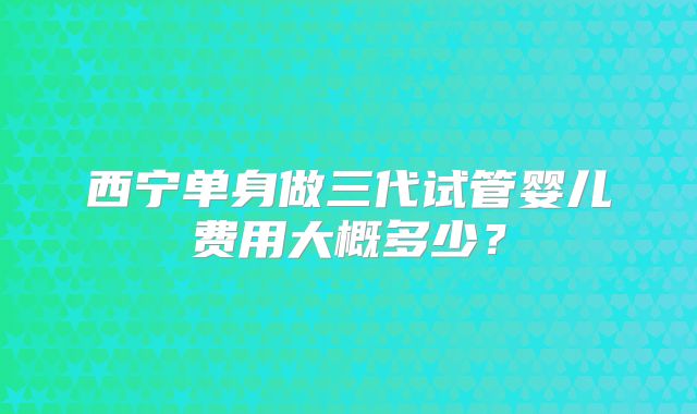 西宁单身做三代试管婴儿费用大概多少？