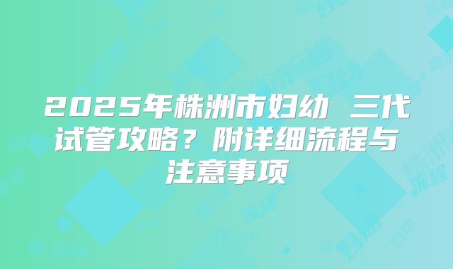 2025年株洲市妇幼 三代试管攻略？附详细流程与注意事项