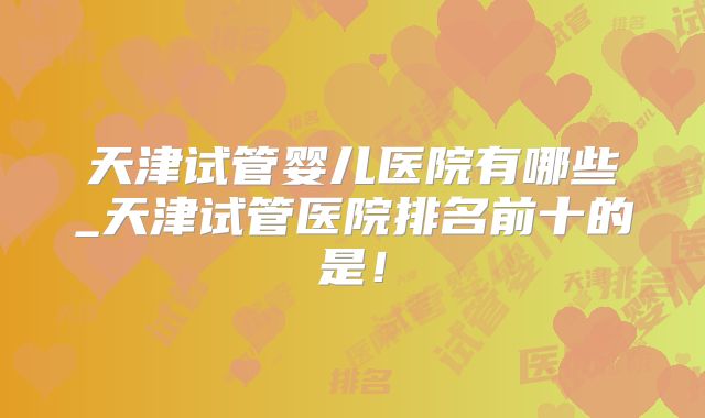 天津试管婴儿医院有哪些_天津试管医院排名前十的是!