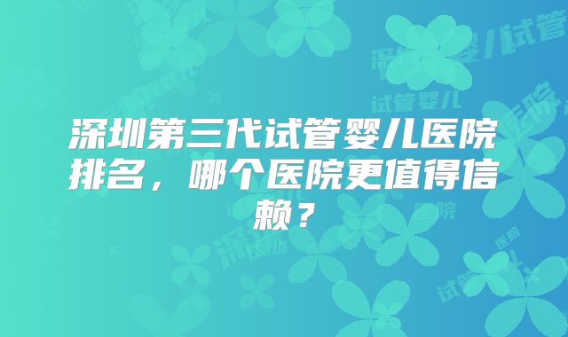 深圳第三代试管婴儿医院排名，哪个医院更值得信赖？